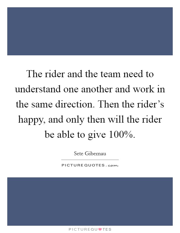 The rider and the team need to understand one another and work in the same direction. Then the rider's happy, and only then will the rider be able to give 100% Picture Quote #1