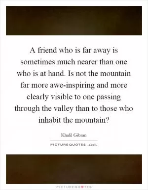 A friend who is far away is sometimes much nearer than one who is at hand. Is not the mountain far more awe-inspiring and more clearly visible to one passing through the valley than to those who inhabit the mountain? Picture Quote #1