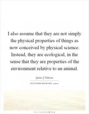 I also assume that they are not simply the physical properties of things as now conceived by physical science. Instead, they are ecological, in the sense that they are properties of the environment relative to an animal Picture Quote #1