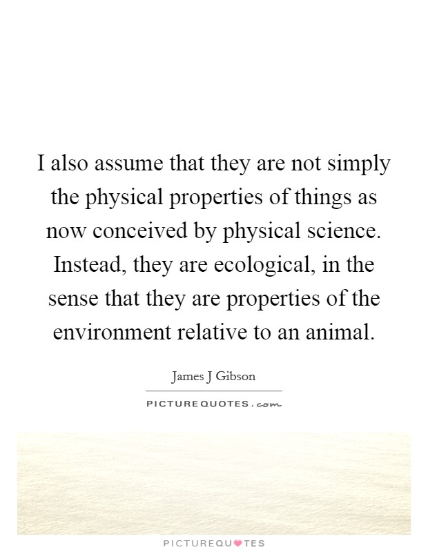 I also assume that they are not simply the physical properties of things as now conceived by physical science. Instead, they are ecological, in the sense that they are properties of the environment relative to an animal Picture Quote #1