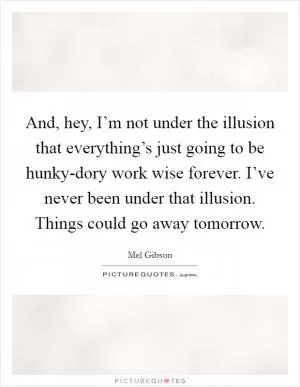 And, hey, I’m not under the illusion that everything’s just going to be hunky-dory work wise forever. I’ve never been under that illusion. Things could go away tomorrow Picture Quote #1