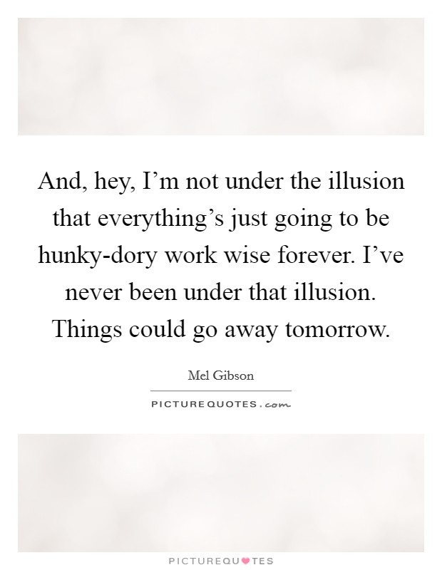 And, hey, I'm not under the illusion that everything's just going to be hunky-dory work wise forever. I've never been under that illusion. Things could go away tomorrow Picture Quote #1