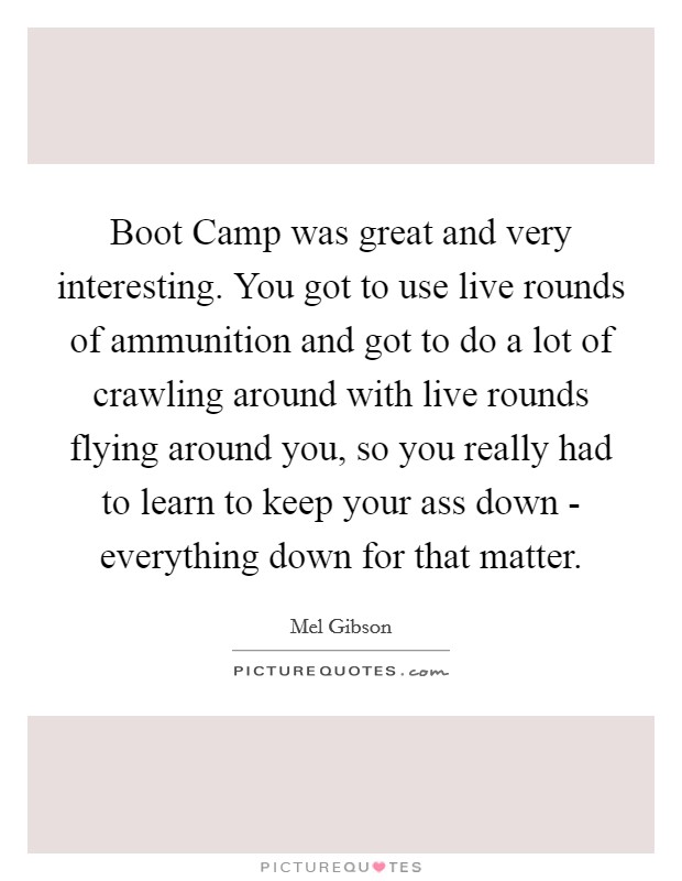 Boot Camp was great and very interesting. You got to use live rounds of ammunition and got to do a lot of crawling around with live rounds flying around you, so you really had to learn to keep your ass down - everything down for that matter Picture Quote #1