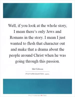 Well, if you look at the whole story, I mean there’s only Jews and Romans in the story. I mean I just wanted to flesh that character out and make that a drama about the people around Christ when he was going through this passion Picture Quote #1