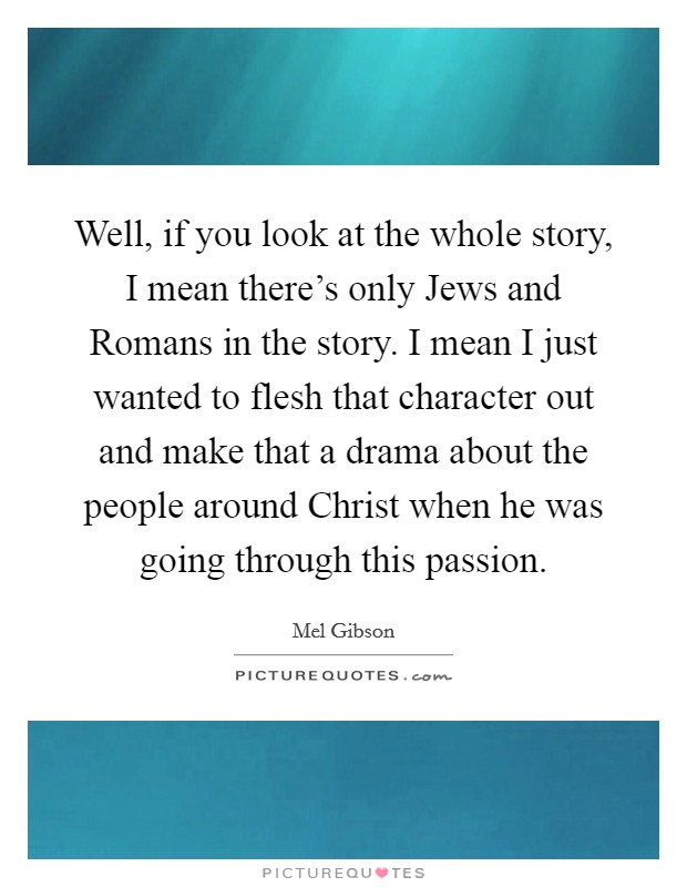 Well, if you look at the whole story, I mean there's only Jews and Romans in the story. I mean I just wanted to flesh that character out and make that a drama about the people around Christ when he was going through this passion Picture Quote #1