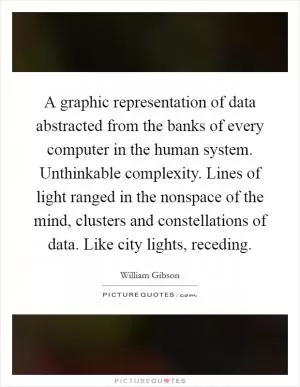 A graphic representation of data abstracted from the banks of every computer in the human system. Unthinkable complexity. Lines of light ranged in the nonspace of the mind, clusters and constellations of data. Like city lights, receding Picture Quote #1