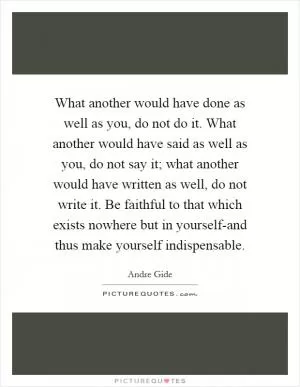 What another would have done as well as you, do not do it. What another would have said as well as you, do not say it; what another would have written as well, do not write it. Be faithful to that which exists nowhere but in yourself-and thus make yourself indispensable Picture Quote #1
