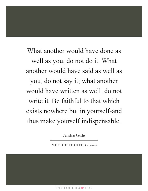 What another would have done as well as you, do not do it. What another would have said as well as you, do not say it; what another would have written as well, do not write it. Be faithful to that which exists nowhere but in yourself-and thus make yourself indispensable Picture Quote #1