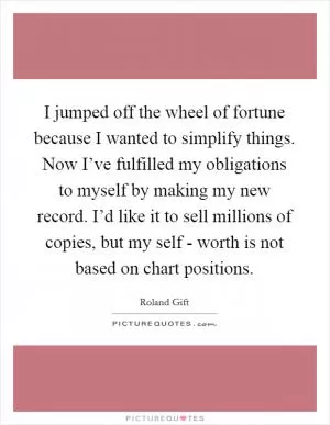 I jumped off the wheel of fortune because I wanted to simplify things. Now I’ve fulfilled my obligations to myself by making my new record. I’d like it to sell millions of copies, but my self - worth is not based on chart positions Picture Quote #1