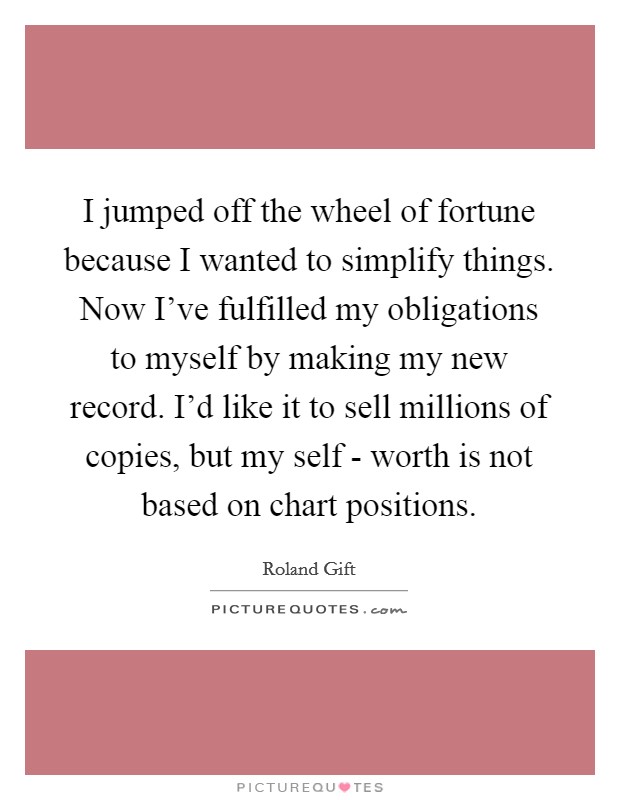 I jumped off the wheel of fortune because I wanted to simplify things. Now I've fulfilled my obligations to myself by making my new record. I'd like it to sell millions of copies, but my self - worth is not based on chart positions Picture Quote #1