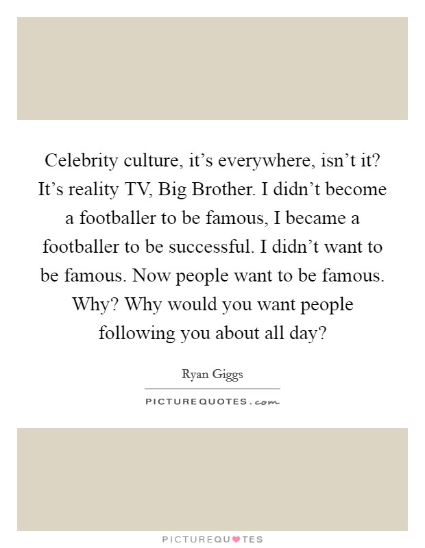 Celebrity culture, it's everywhere, isn't it? It's reality TV, Big Brother. I didn't become a footballer to be famous, I became a footballer to be successful. I didn't want to be famous. Now people want to be famous. Why? Why would you want people following you about all day? Picture Quote #1