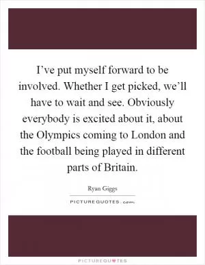 I’ve put myself forward to be involved. Whether I get picked, we’ll have to wait and see. Obviously everybody is excited about it, about the Olympics coming to London and the football being played in different parts of Britain Picture Quote #1