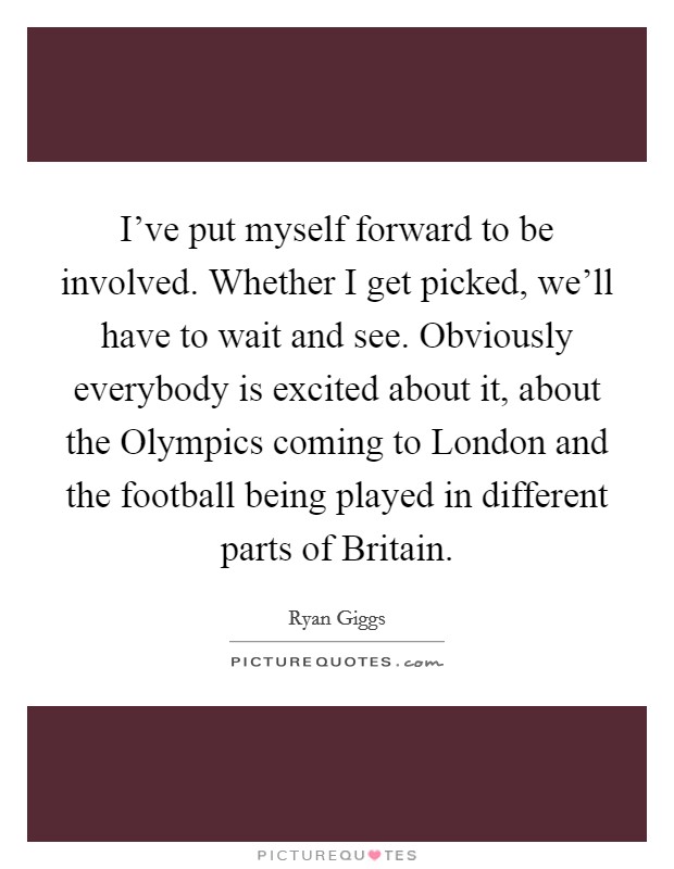 I've put myself forward to be involved. Whether I get picked, we'll have to wait and see. Obviously everybody is excited about it, about the Olympics coming to London and the football being played in different parts of Britain Picture Quote #1