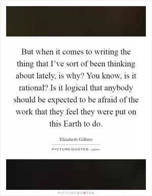 But when it comes to writing the thing that I’ve sort of been thinking about lately, is why? You know, is it rational? Is it logical that anybody should be expected to be afraid of the work that they feel they were put on this Earth to do Picture Quote #1