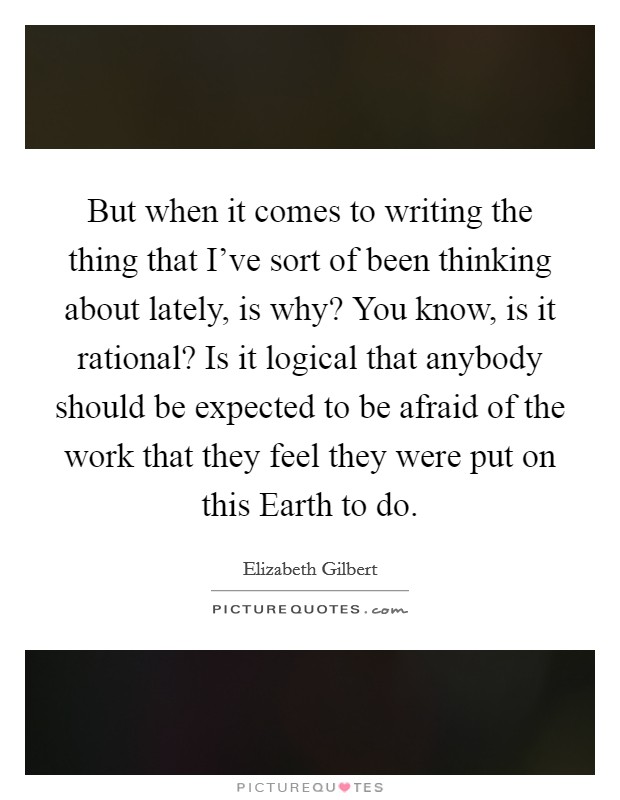 But when it comes to writing the thing that I've sort of been thinking about lately, is why? You know, is it rational? Is it logical that anybody should be expected to be afraid of the work that they feel they were put on this Earth to do Picture Quote #1