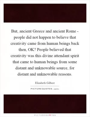 But, ancient Greece and ancient Rome - people did not happen to believe that creativity came from human beings back then, OK? People believed that creativity was this divine attendant spirit that came to human beings from some distant and unknowable source, for distant and unknowable reasons Picture Quote #1