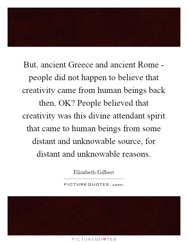 But, ancient Greece and ancient Rome - people did not happen to believe that creativity came from human beings back then, OK? People believed that creativity was this divine attendant spirit that came to human beings from some distant and unknowable source, for distant and unknowable reasons Picture Quote #1