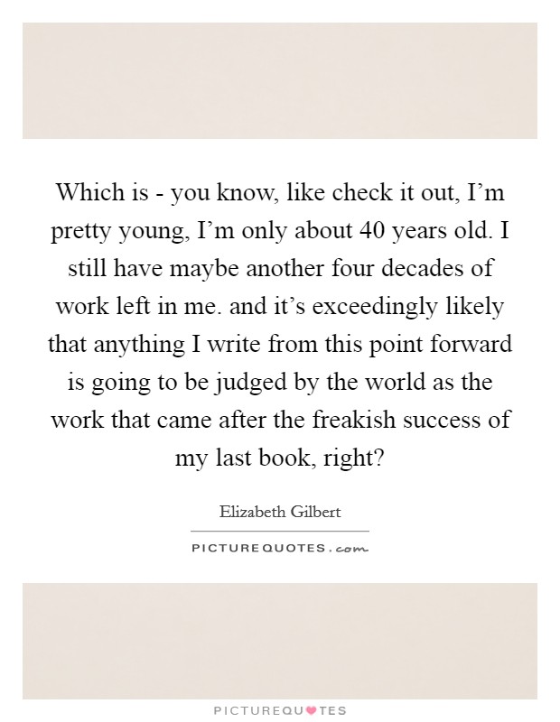 Which is - you know, like check it out, I'm pretty young, I'm only about 40 years old. I still have maybe another four decades of work left in me. and it's exceedingly likely that anything I write from this point forward is going to be judged by the world as the work that came after the freakish success of my last book, right? Picture Quote #1