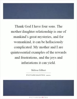 Thank God I have four sons. The mother/daughter relationship is one of mankind’s great mysteries, and for womankind, it can be hellaciously complicated. My mother and I are quintessential examples of the rewards and frustrations, and the joys and infuriations it can yield Picture Quote #1