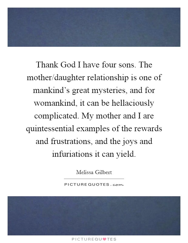 Thank God I have four sons. The mother/daughter relationship is one of mankind's great mysteries, and for womankind, it can be hellaciously complicated. My mother and I are quintessential examples of the rewards and frustrations, and the joys and infuriations it can yield Picture Quote #1