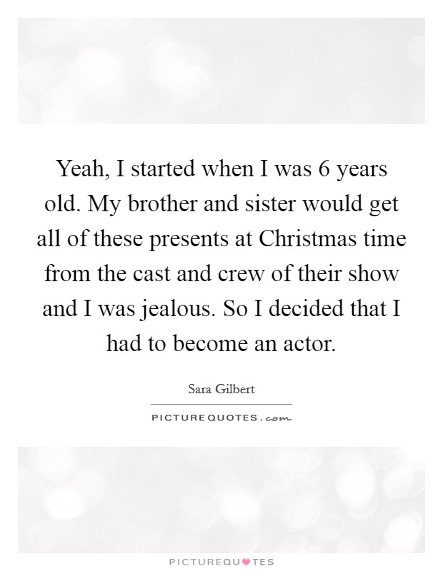 Yeah, I started when I was 6 years old. My brother and sister would get all of these presents at Christmas time from the cast and crew of their show and I was jealous. So I decided that I had to become an actor Picture Quote #1