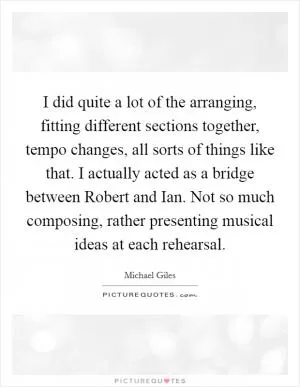 I did quite a lot of the arranging, fitting different sections together, tempo changes, all sorts of things like that. I actually acted as a bridge between Robert and Ian. Not so much composing, rather presenting musical ideas at each rehearsal Picture Quote #1