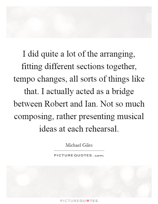 I did quite a lot of the arranging, fitting different sections together, tempo changes, all sorts of things like that. I actually acted as a bridge between Robert and Ian. Not so much composing, rather presenting musical ideas at each rehearsal Picture Quote #1