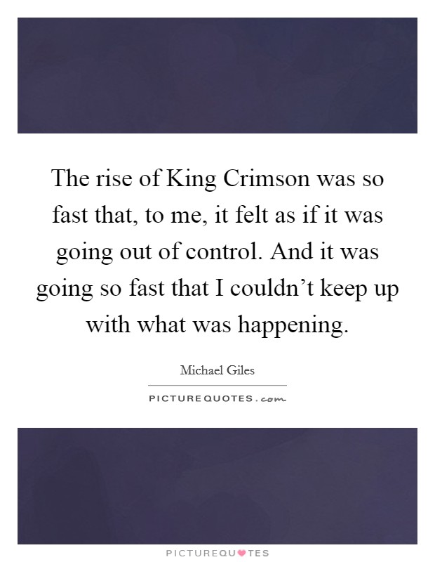 The rise of King Crimson was so fast that, to me, it felt as if it was going out of control. And it was going so fast that I couldn't keep up with what was happening Picture Quote #1