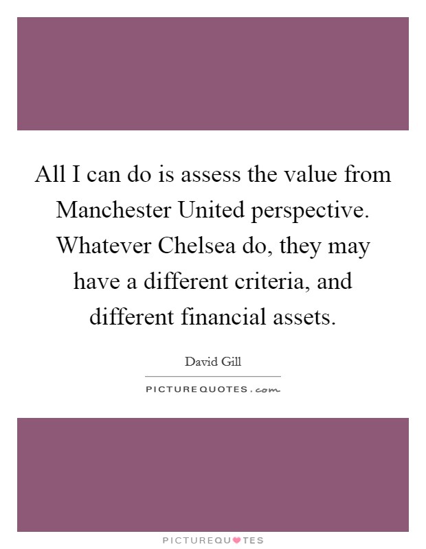 All I can do is assess the value from Manchester United perspective. Whatever Chelsea do, they may have a different criteria, and different financial assets Picture Quote #1