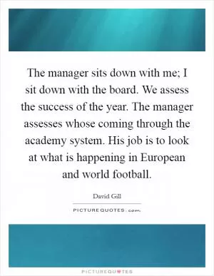 The manager sits down with me; I sit down with the board. We assess the success of the year. The manager assesses whose coming through the academy system. His job is to look at what is happening in European and world football Picture Quote #1
