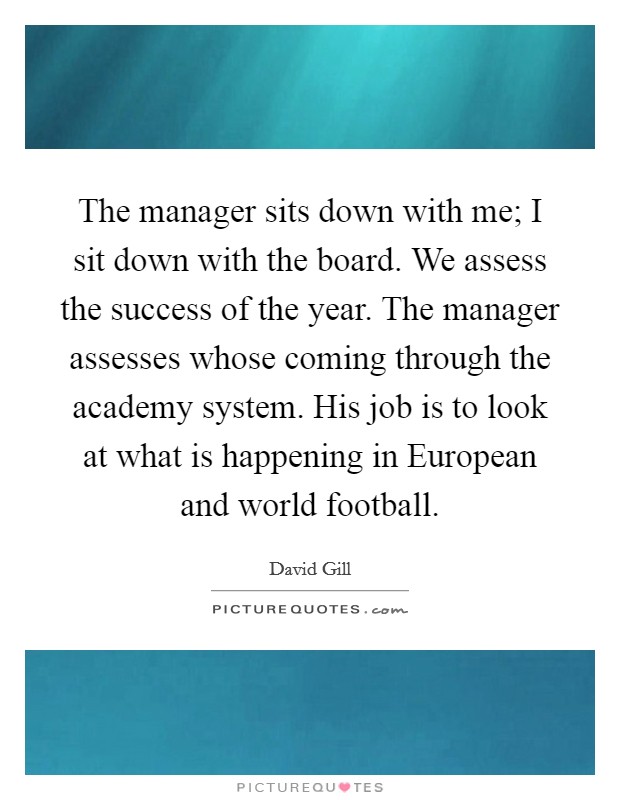 The manager sits down with me; I sit down with the board. We assess the success of the year. The manager assesses whose coming through the academy system. His job is to look at what is happening in European and world football Picture Quote #1