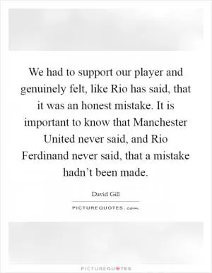 We had to support our player and genuinely felt, like Rio has said, that it was an honest mistake. It is important to know that Manchester United never said, and Rio Ferdinand never said, that a mistake hadn’t been made Picture Quote #1