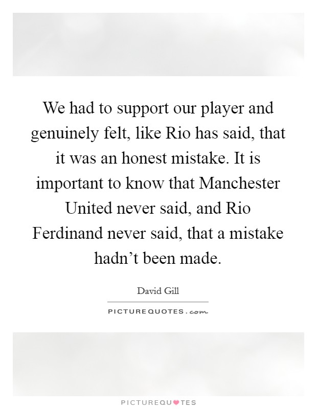 We had to support our player and genuinely felt, like Rio has said, that it was an honest mistake. It is important to know that Manchester United never said, and Rio Ferdinand never said, that a mistake hadn't been made Picture Quote #1