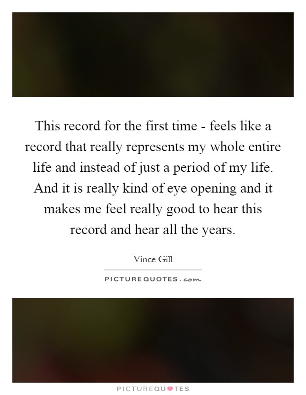 This record for the first time - feels like a record that really represents my whole entire life and instead of just a period of my life. And it is really kind of eye opening and it makes me feel really good to hear this record and hear all the years Picture Quote #1