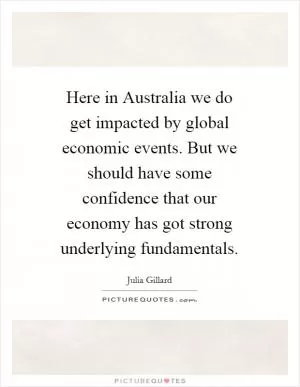 Here in Australia we do get impacted by global economic events. But we should have some confidence that our economy has got strong underlying fundamentals Picture Quote #1