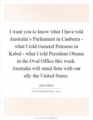 I want you to know what I have told Australia’s Parliament in Canberra - what I told General Petraeus in Kabul - what I told President Obama in the Oval Office this week. Australia will stand firm with our ally the United States Picture Quote #1