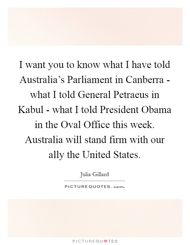I want you to know what I have told Australia's Parliament in Canberra - what I told General Petraeus in Kabul - what I told President Obama in the Oval Office this week. Australia will stand firm with our ally the United States Picture Quote #1