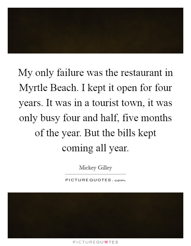 My only failure was the restaurant in Myrtle Beach. I kept it open for four years. It was in a tourist town, it was only busy four and half, five months of the year. But the bills kept coming all year Picture Quote #1