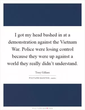 I got my head bashed in at a demonstration against the Vietnam War. Police were losing control because they were up against a world they really didn’t understand Picture Quote #1