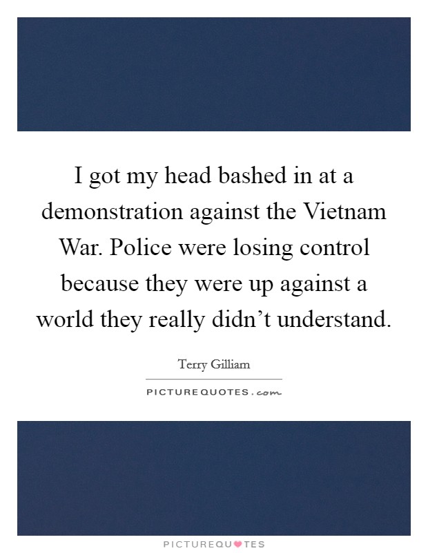 I got my head bashed in at a demonstration against the Vietnam War. Police were losing control because they were up against a world they really didn’t understand Picture Quote #1