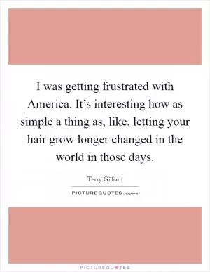 I was getting frustrated with America. It’s interesting how as simple a thing as, like, letting your hair grow longer changed in the world in those days Picture Quote #1