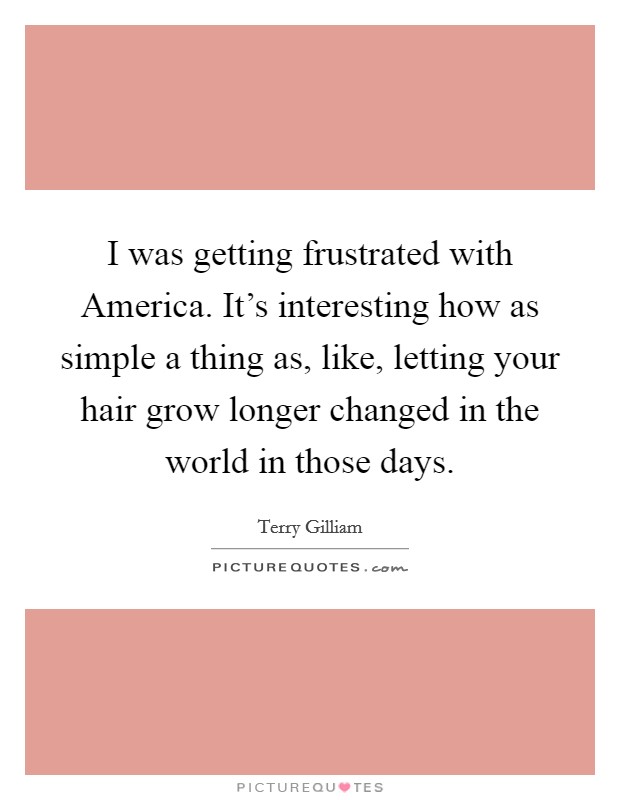 I was getting frustrated with America. It's interesting how as simple a thing as, like, letting your hair grow longer changed in the world in those days Picture Quote #1