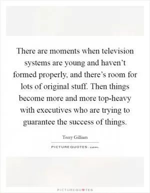 There are moments when television systems are young and haven’t formed properly, and there’s room for lots of original stuff. Then things become more and more top-heavy with executives who are trying to guarantee the success of things Picture Quote #1