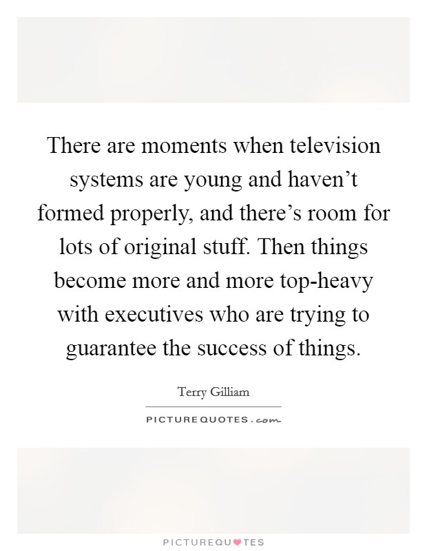 There are moments when television systems are young and haven't formed properly, and there's room for lots of original stuff. Then things become more and more top-heavy with executives who are trying to guarantee the success of things Picture Quote #1