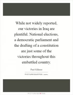 While not widely reported, our victories in Iraq are plentiful. National elections, a democratic parliament and the drafting of a constitution are just some of the victories throughout this embattled country Picture Quote #1