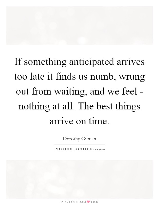 If something anticipated arrives too late it finds us numb, wrung out from waiting, and we feel - nothing at all. The best things arrive on time Picture Quote #1