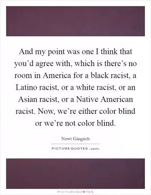 And my point was one I think that you’d agree with, which is there’s no room in America for a black racist, a Latino racist, or a white racist, or an Asian racist, or a Native American racist. Now, we’re either color blind or we’re not color blind Picture Quote #1