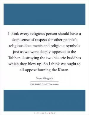 I think every religious person should have a deep sense of respect for other people’s religious documents and religious symbols just as we were deeply opposed to the Taliban destroying the two historic buddhas which they blew up. So I think we ought to all oppose burning the Koran Picture Quote #1