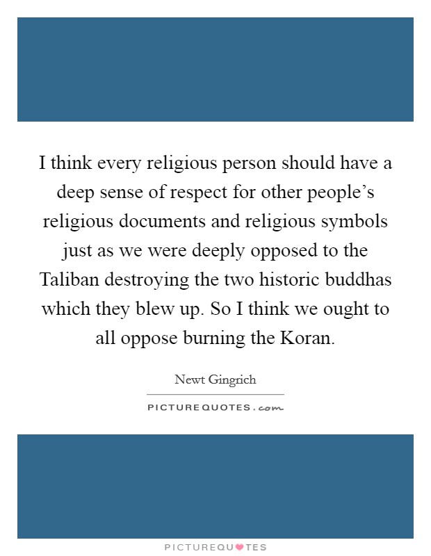 I think every religious person should have a deep sense of respect for other people's religious documents and religious symbols just as we were deeply opposed to the Taliban destroying the two historic buddhas which they blew up. So I think we ought to all oppose burning the Koran Picture Quote #1