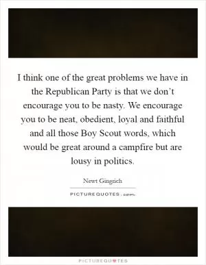 I think one of the great problems we have in the Republican Party is that we don’t encourage you to be nasty. We encourage you to be neat, obedient, loyal and faithful and all those Boy Scout words, which would be great around a campfire but are lousy in politics Picture Quote #1
